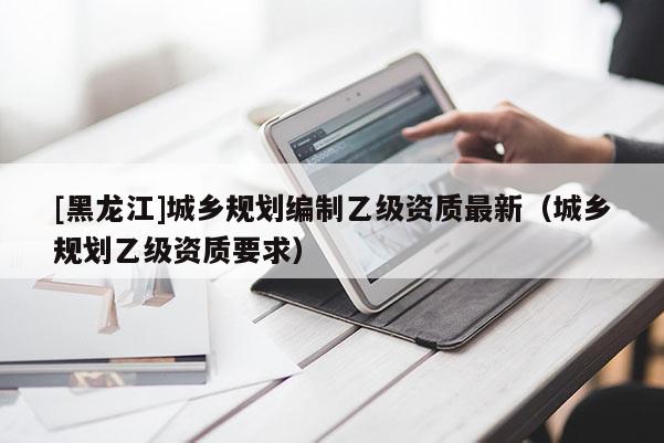 [黑龍江]城鄉(xiāng)規(guī)劃編制乙級資質(zhì)最新（城鄉(xiāng)規(guī)劃乙級資質(zhì)要求）