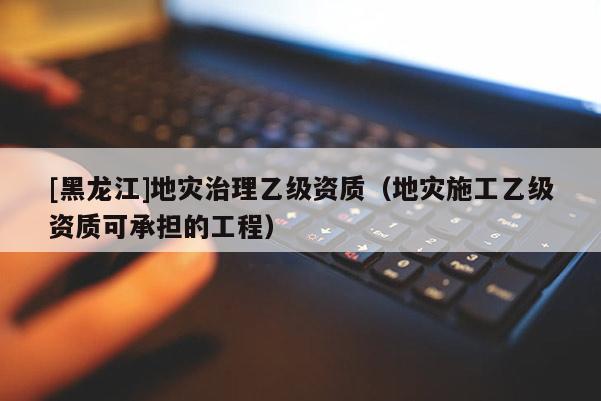 [黑龍江]地災治理乙級資質（地災施工乙級資質可承擔的工程）