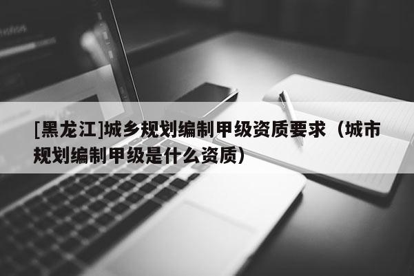 [黑龍江]城鄉(xiāng)規(guī)劃編制甲級資質(zhì)要求（城市規(guī)劃編制甲級是什么資質(zhì)）
