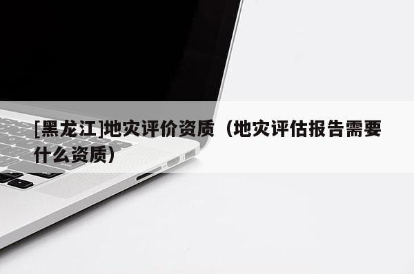 [黑龍江]地災評價資質（地災評估報告需要什么資質）