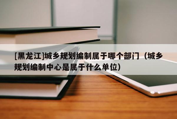 [黑龍江]城鄉規劃編制屬于哪個部門（城鄉規劃編制中心是屬于什么單位）
