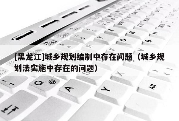 [黑龍江]城鄉規劃編制中存在問題（城鄉規劃法實施中存在的問題）