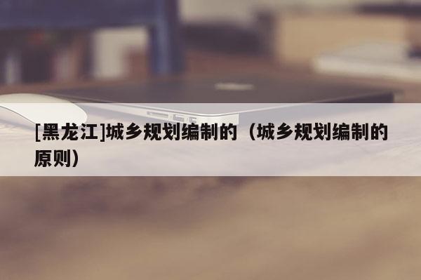 [黑龍江]城鄉規劃編制的（城鄉規劃編制的原則）