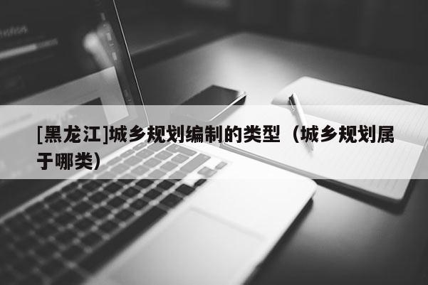 [黑龍江]城鄉規劃編制的類型（城鄉規劃屬于哪類）