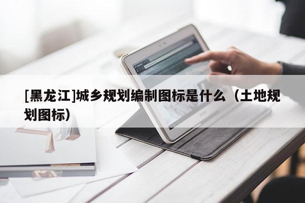 [黑龍江]城鄉(xiāng)規(guī)劃編制圖標(biāo)是什么（土地規(guī)劃圖標(biāo)）