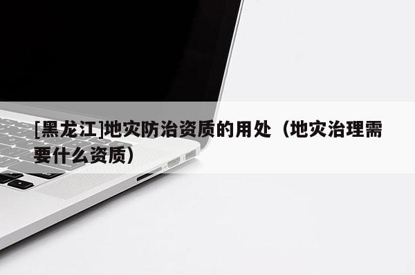 [黑龍江]地災防治資質的用處（地災治理需要什么資質）