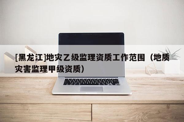 [黑龍江]地災乙級監理資質工作范圍（地質災害監理甲級資質）