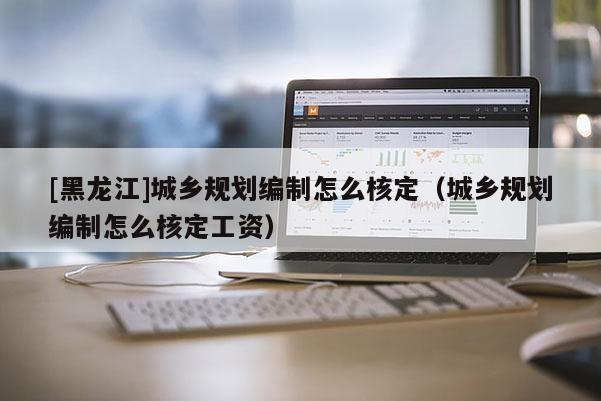 [黑龍江]城鄉(xiāng)規(guī)劃編制怎么核定（城鄉(xiāng)規(guī)劃編制怎么核定工資）