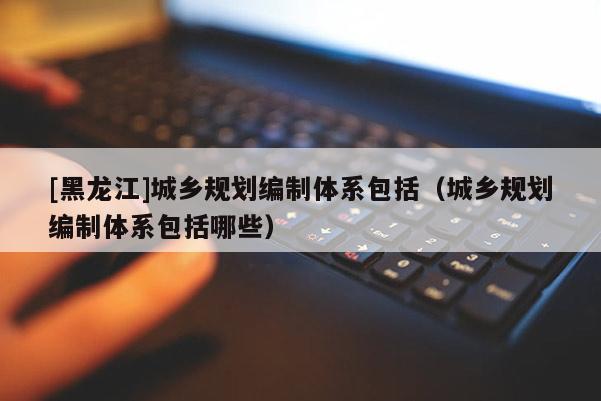 [黑龍江]城鄉(xiāng)規(guī)劃編制體系包括（城鄉(xiāng)規(guī)劃編制體系包括哪些）
