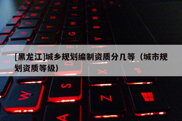 [黑龍江]城鄉規劃編制資質分幾等（城市規劃資質等級）