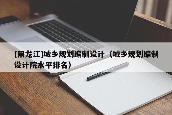 [黑龍江]城鄉規劃編制設計（城鄉規劃編制設計院水平排名）