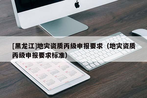 [黑龍江]地災資質丙級申報要求（地災資質丙級申報要求標準）