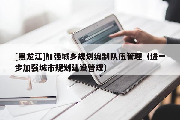 [黑龍江]加強城鄉規劃編制隊伍管理（進一步加強城市規劃建設管理）