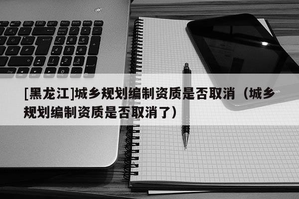 [黑龍江]城鄉規劃編制資質是否取消（城鄉規劃編制資質是否取消了）