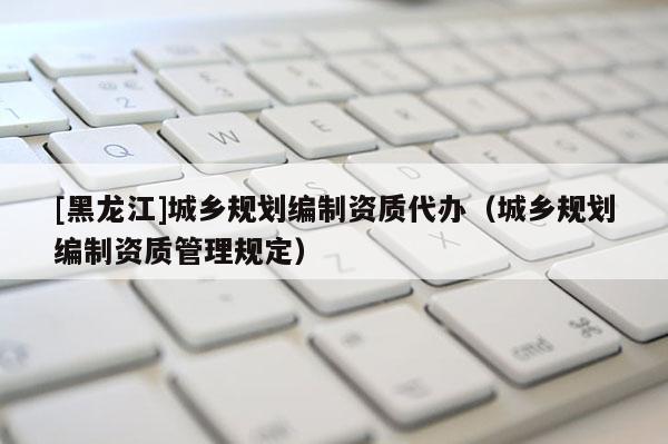 [黑龍江]城鄉(xiāng)規(guī)劃編制資質代辦（城鄉(xiāng)規(guī)劃編制資質管理規(guī)定）