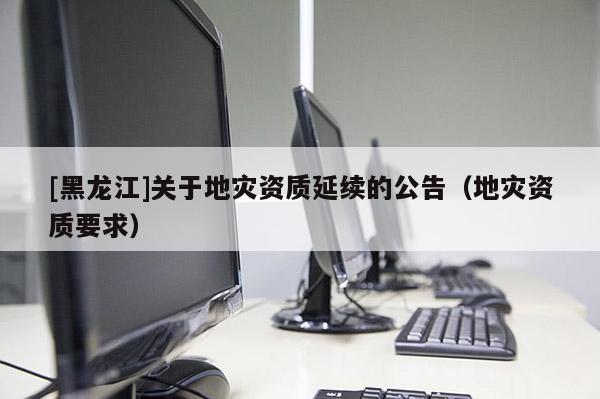 [黑龍江]關于地災資質延續的公告（地災資質要求）