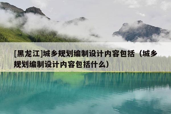 [黑龍江]城鄉規劃編制設計內容包括（城鄉規劃編制設計內容包括什么）