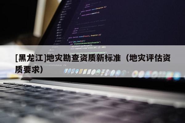 [黑龍江]地災勘查資質新標準（地災評估資質要求）