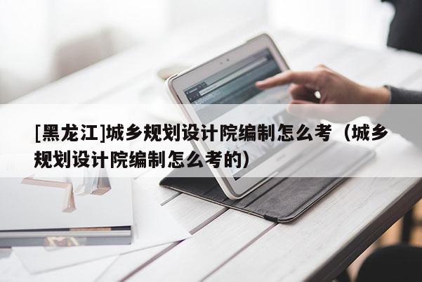 [黑龍江]城鄉規劃設計院編制怎么考（城鄉規劃設計院編制怎么考的）