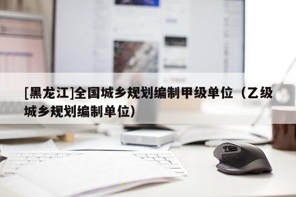 [黑龍江]全國城鄉規劃編制甲級單位（乙級城鄉規劃編制單位）