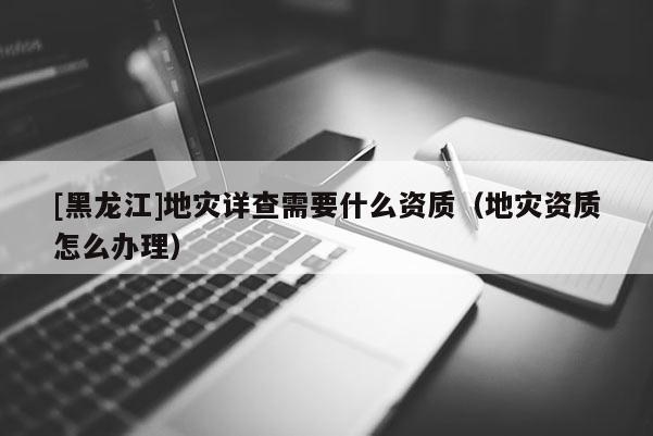 [黑龍江]地災詳查需要什么資質（地災資質怎么辦理）