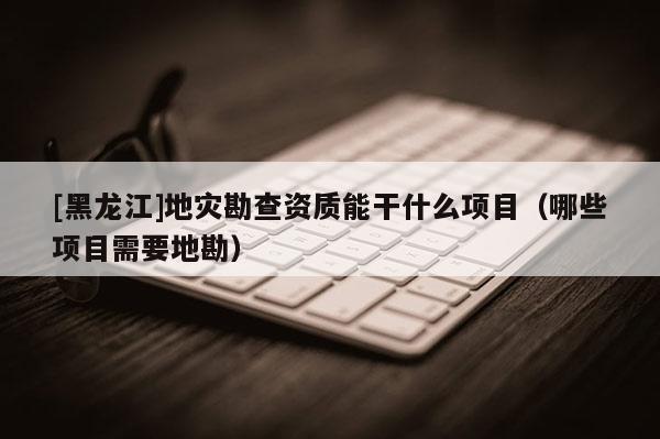 [黑龍江]地災勘查資質能干什么項目（哪些項目需要地勘）