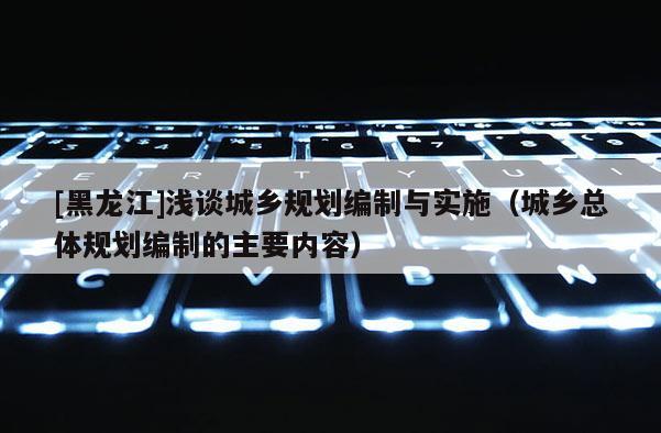 [黑龍江]淺談城鄉規劃編制與實施（城鄉總體規劃編制的主要內容）
