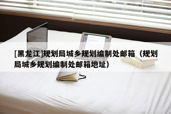 [黑龍江]規劃局城鄉規劃編制處郵箱（規劃局城鄉規劃編制處郵箱地址）