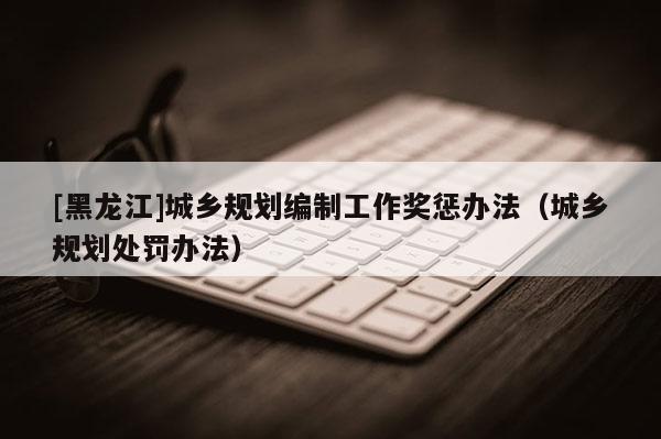 [黑龍江]城鄉規劃編制工作獎懲辦法（城鄉規劃處罰辦法）