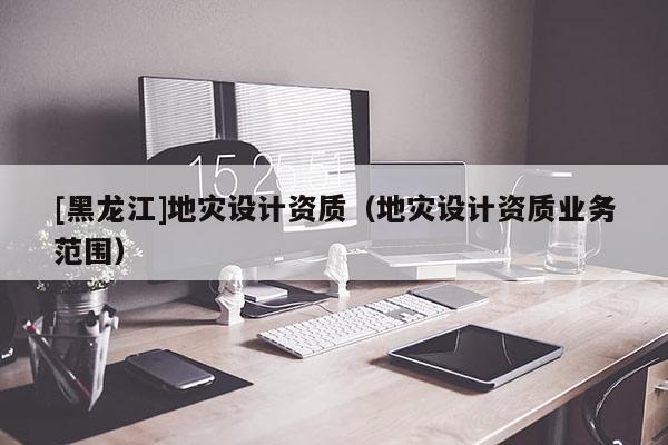 [黑龍江]地災設計資質（地災設計資質業務范圍）