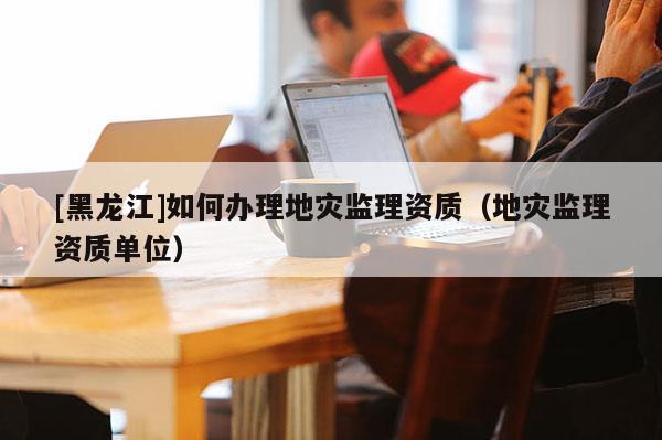 [黑龍江]如何辦理地災監理資質（地災監理資質單位）
