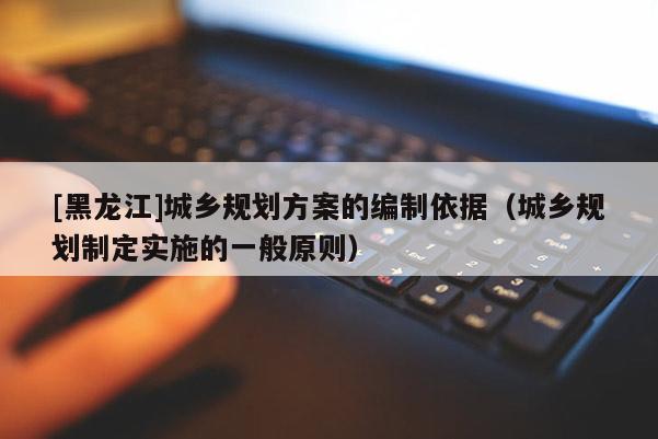 [黑龍江]城鄉規劃方案的編制依據（城鄉規劃制定實施的一般原則）