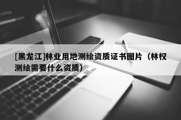 [黑龍江]林業(yè)用地測繪資質(zhì)證書圖片（林權(quán)測繪需要什么資質(zhì)）