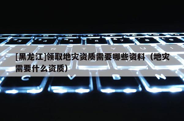 [黑龍江]領取地災資質需要哪些資料（地災需要什么資質）