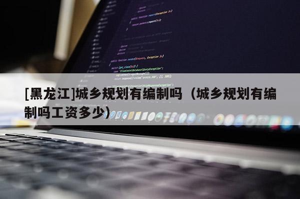 [黑龍江]城鄉規劃有編制嗎（城鄉規劃有編制嗎工資多少）