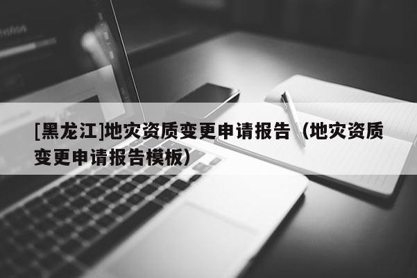 [黑龍江]地災資質變更申請報告（地災資質變更申請報告模板）