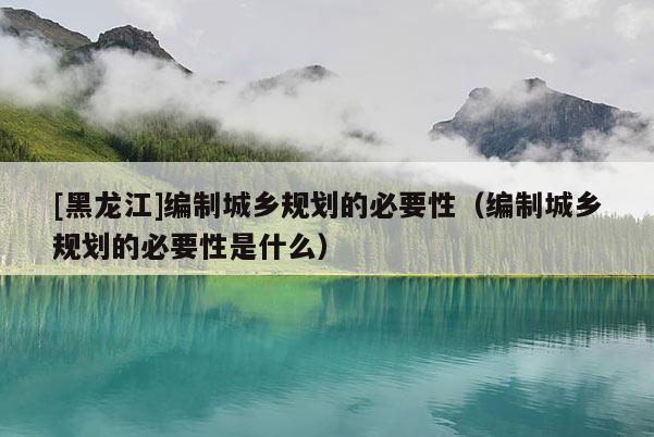[黑龍江]編制城鄉規劃的必要性（編制城鄉規劃的必要性是什么）