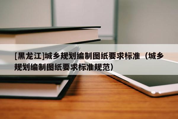 [黑龍江]城鄉規劃編制圖紙要求標準（城鄉規劃編制圖紙要求標準規范）