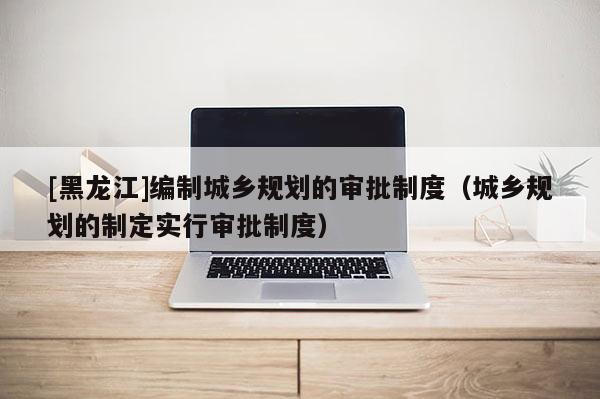 [黑龍江]編制城鄉(xiāng)規(guī)劃的審批制度（城鄉(xiāng)規(guī)劃的制定實行審批制度）