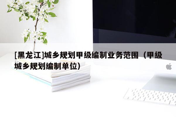 [黑龍江]城鄉規劃甲級編制業務范圍（甲級城鄉規劃編制單位）