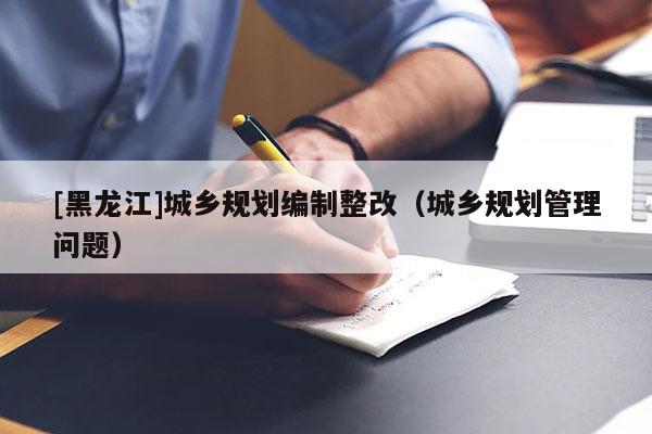 [黑龍江]城鄉(xiāng)規(guī)劃編制整改（城鄉(xiāng)規(guī)劃管理問題）