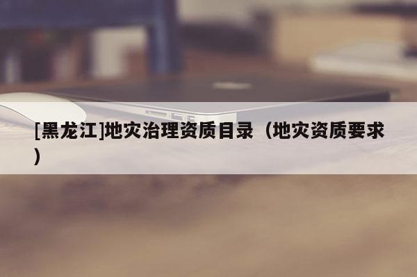 [黑龍江]地災治理資質目錄（地災資質要求）