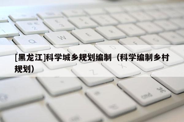 [黑龍江]科學(xué)城鄉(xiāng)規(guī)劃編制（科學(xué)編制鄉(xiāng)村規(guī)劃）