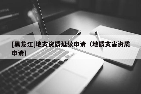 [黑龍江]地災(zāi)資質(zhì)延續(xù)申請（地質(zhì)災(zāi)害資質(zhì)申請）