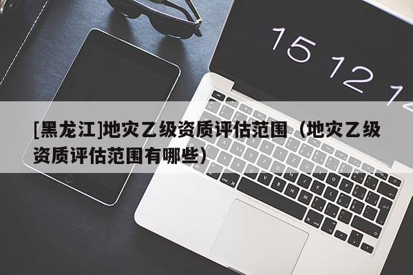 [黑龍江]地災乙級資質評估范圍（地災乙級資質評估范圍有哪些）