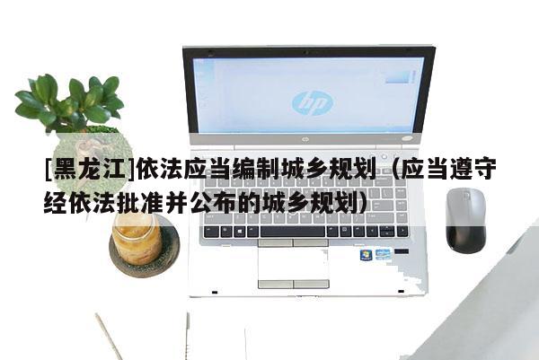 [黑龍江]依法應當編制城鄉規劃（應當遵守經依法批準并公布的城鄉規劃）