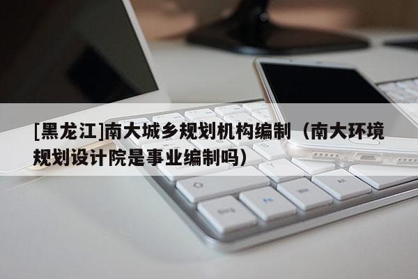 [黑龍江]南大城鄉規劃機構編制（南大環境規劃設計院是事業編制嗎）