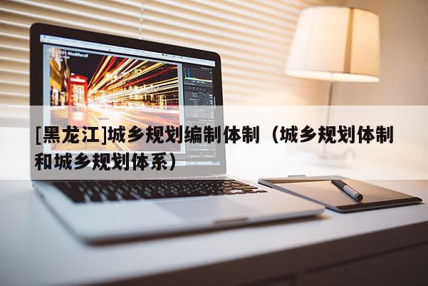 [黑龍江]城鄉(xiāng)規(guī)劃編制體制（城鄉(xiāng)規(guī)劃體制和城鄉(xiāng)規(guī)劃體系）