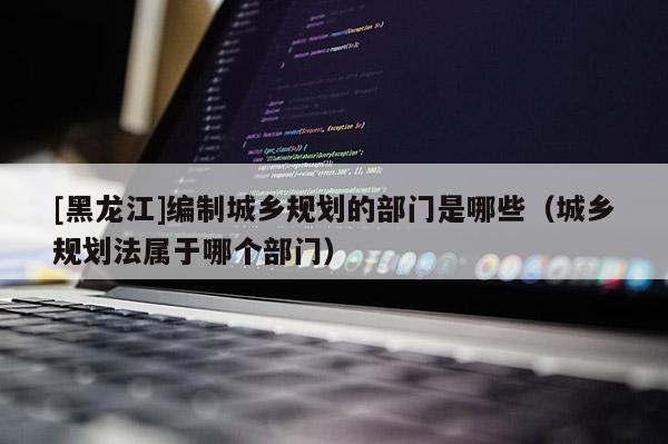 [黑龍江]編制城鄉規劃的部門是哪些（城鄉規劃法屬于哪個部門）