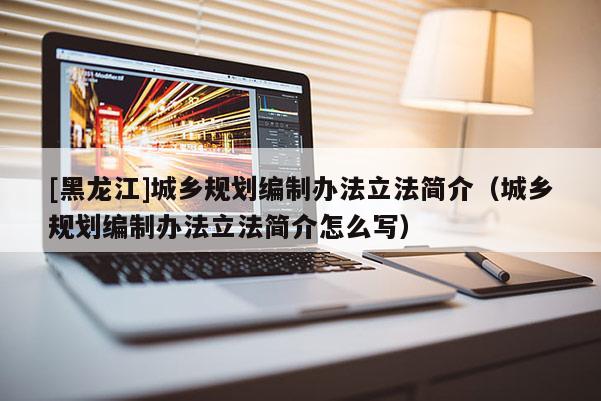 [黑龍江]城鄉規劃編制辦法立法簡介（城鄉規劃編制辦法立法簡介怎么寫）